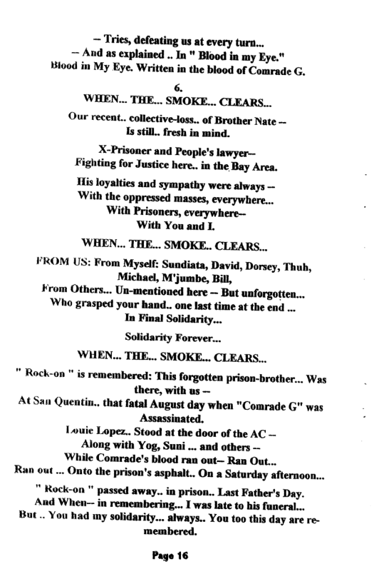 ~ Tries, defeating us at every turn... — And as explained .. In " Blood in my Eye." Biood in My Eye. Written in the blood of Comrade G. 6. ’WHEN... THE... SMOKE... CLEARS... Our recent.. collective-loss.. of Brother Nate — Is still.. fresh in mind. X-Prisoner and People’s lawyer— Fighting for Justice here.. in the Bay Area. His loyalties and sympathy were always — ‘With the oppressed masses, everywhere... With Prisoners, everywhere— With You and L. ‘WHEN... THE... SMOKE.. CLEARS... FROM US: From Myself: Sundiata, David, Dorsey, Thub, Michael, M’jumbe, Bill, ¥rom Others... Un-mentioned here ~ But unforgotten... Who grasped your hand.. one last time at the end ... In Final Solidari Solidarity Forever... WHEN... THE... SMOKE... CLEARS... " Rock-on " is remembered: This forgotten prison-brother... Was there, with us — AtSan Quentin.. that fatal August day when "Comrade G" was Assassinated. Louic Lopez.. Stood at the door of the AC — Along with Yog, Suni ... and others — While Comrade’s blood ran out— Ran Out... Ran out ... Onto the prison’s asphalt.. On a Saturday afternoon... " Rock-on " passed away.. in prison.. Last Father’s Day. And When-— in remembering... I was late to his faeral... But.. You had my solidarity... always.. You too this day are re- membered. Page 16
